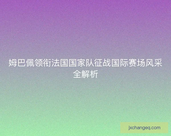姆巴佩领衔法国国家队征战国际赛场风采全解析