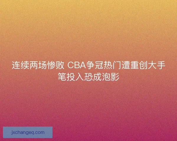 连续两场惨败 CBA争冠热门遭重创大手笔投入恐成泡影