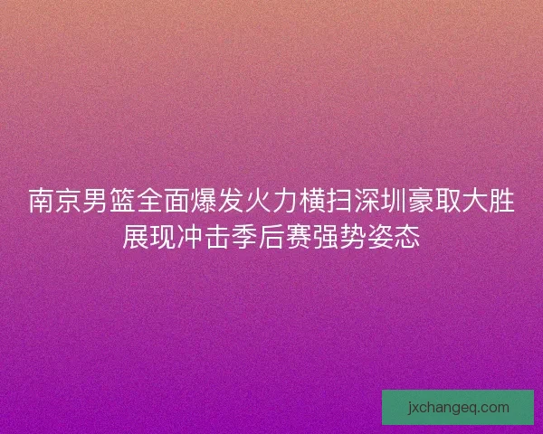 南京男篮全面爆发火力横扫深圳豪取大胜展现冲击季后赛强势姿态