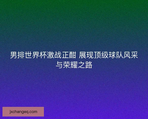 男排世界杯激战正酣 展现顶级球队风采与荣耀之路