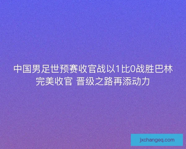 中国男足世预赛收官战以1比0战胜巴林完美收官 晋级之路再添动力