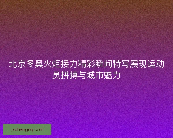 北京冬奥火炬接力精彩瞬间特写展现运动员拼搏与城市魅力