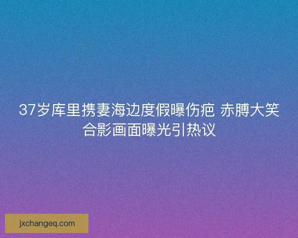 37岁库里携妻海边度假曝伤疤 赤膊大笑合影画面曝光引热议