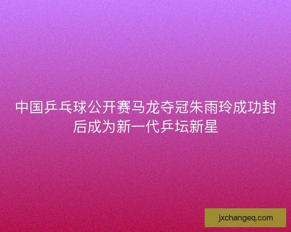 中国乒乓球公开赛马龙夺冠朱雨玲成功封后成为新一代乒坛新星
