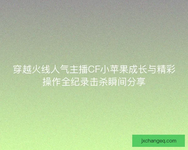穿越火线人气主播CF小苹果成长与精彩操作全纪录击杀瞬间分享