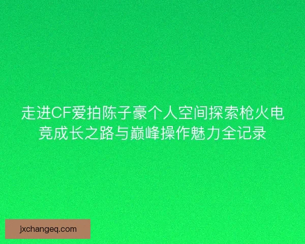 走进CF爱拍陈子豪个人空间探索枪火电竞成长之路与巅峰操作魅力全记录