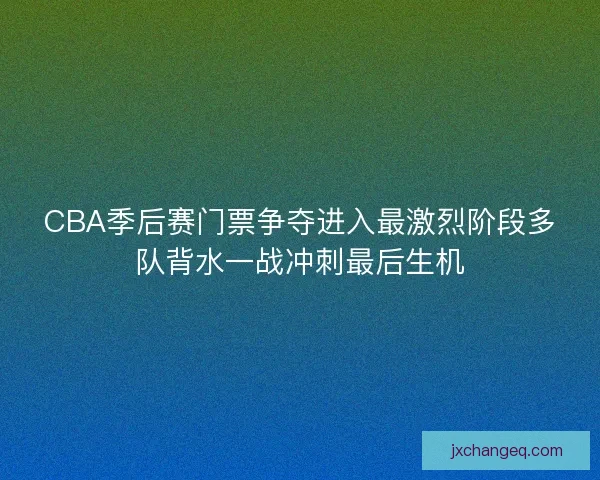 CBA季后赛门票争夺进入最激烈阶段多队背水一战冲刺最后生机