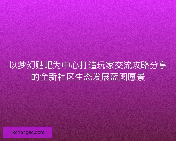 以梦幻贴吧为中心打造玩家交流攻略分享的全新社区生态发展蓝图愿景