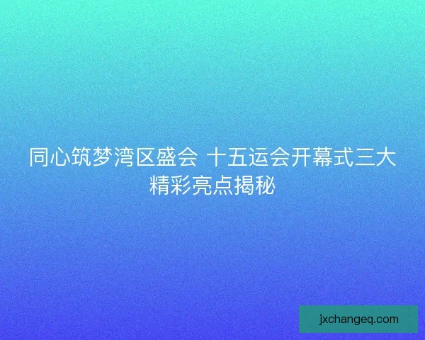 同心筑梦湾区盛会 十五运会开幕式三大精彩亮点揭秘 同心筑梦湾区盛会 十五运会开幕式三大精彩亮点揭秘