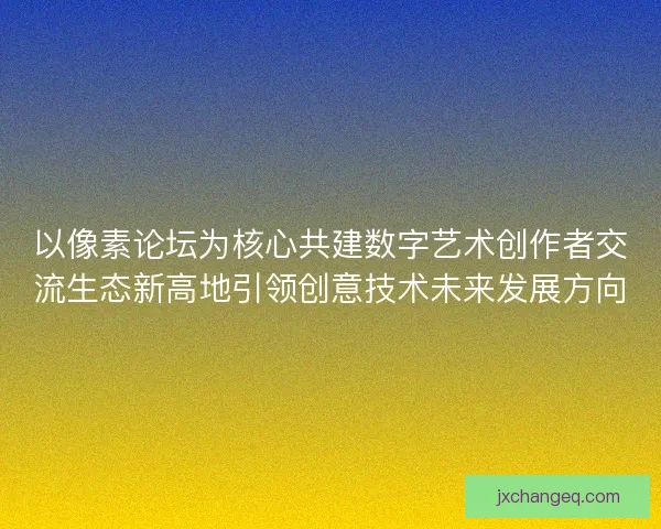 以像素论坛为核心共建数字艺术创作者交流生态新高地引领创意技术未来发展方向