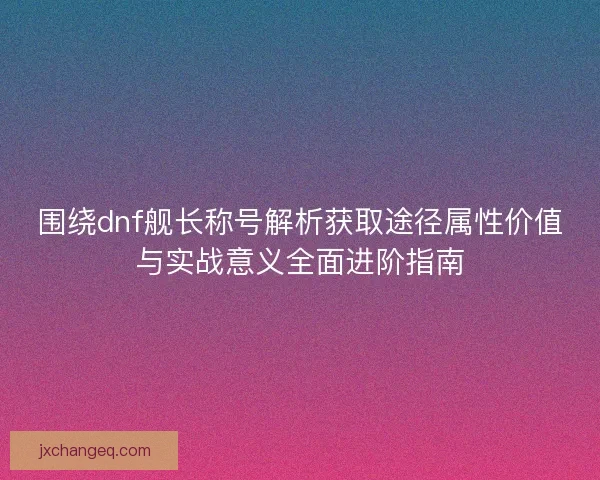 围绕dnf舰长称号解析获取途径属性价值与实战意义全面进阶指南 围绕dnf舰长称号解析获取途径属性价值与实战意义全面进阶指南