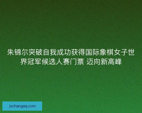 朱锦尔突破自我成功获得国际象棋女子世界冠军候选人赛门票 迈向新高峰