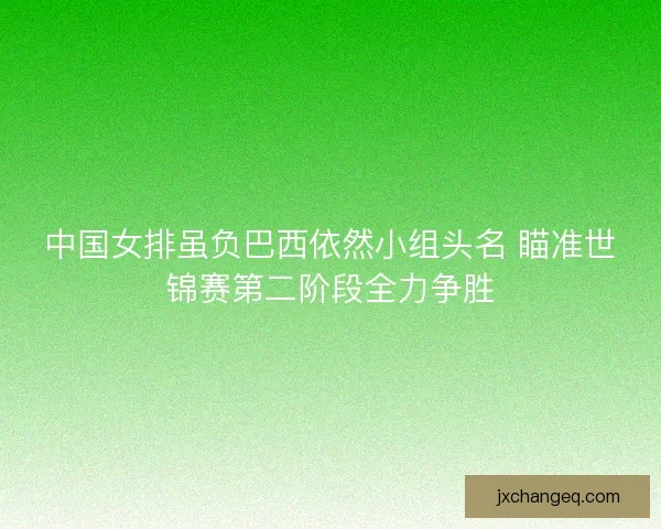 中国女排虽负巴西依然小组头名 瞄准世锦赛第二阶段全力争胜 中国女排虽负巴西依然小组头名 瞄准世锦赛第二阶段全力争胜